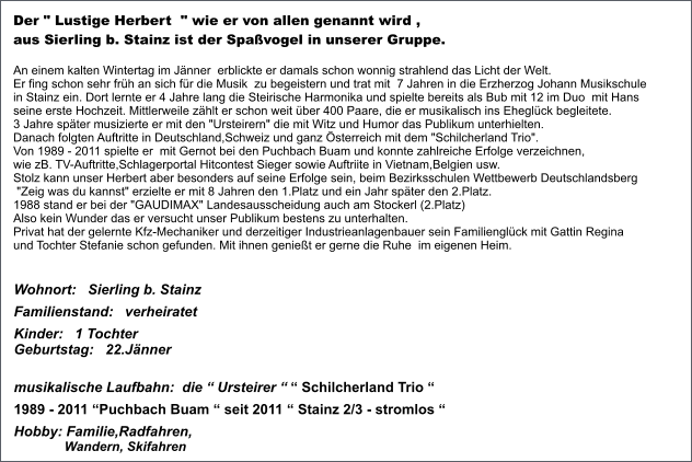 Der " Lustige Herbert  " wie er von allen genannt wird ,  aus Sierling b. Stainz ist der Spaßvogel in unserer Gruppe.    An einem kalten Wintertag im Jänner  erblickte er damals schon wonnig strahlend das Licht der Welt.  Er fing schon sehr früh an sich für die Musik  zu begeistern und trat mit  7 Jahren in die Erzherzog Johann Musikschule  in Stainz ein. Dort lernte er 4 Jahre lang die Steirische Harmonika und spielte bereits als Bub mit 12 im Duo  mit Hans  seine erste Hochzeit. Mittlerweile zählt er schon weit über 400 Paare, die er musikalisch ins Eheglück begleitete. 3 Jahre später musizierte er mit den "Ursteirern" die mit Witz und Humor das Publikum unterhielten.  Danach folgten Auftritte in Deutschland,Schweiz und ganz Österreich mit dem "Schilcherland Trio". Von 1989 - 2011 spielte er  mit Gernot bei den Puchbach Buam und konnte zahlreiche Erfolge verzeichnen,  wie zB. TV-Auftritte,Schlagerportal Hitcontest Sieger sowie Auftriite in Vietnam,Belgien usw.  Stolz kann unser Herbert aber besonders auf seine Erfolge sein, beim Bezirksschulen Wettbewerb Deutschlandsberg  "Zeig was du kannst" erzielte er mit 8 Jahren den 1.Platz und ein Jahr später den 2.Platz.  1988 stand er bei der "GAUDIMAX" Landesausscheidung auch am Stockerl (2.Platz)  Also kein Wunder das er versucht unser Publikum bestens zu unterhalten. Privat hat der gelernte Kfz-Mechaniker und derzeitiger Industrieanlagenbauer sein Familienglück mit Gattin Regina  und Tochter Stefanie schon gefunden. Mit ihnen genießt er gerne die Ruhe  im eigenen Heim.  Wohnort:   Sierling b. Stainz Familienstand:   verheiratet Kinder:   1 Tochter  Geburtstag:   22.Jänner        musikalische Laufbahn:  die “ Ursteirer “ “ Schilcherland Trio “  1989 - 2011 “Puchbach Buam “ seit 2011 “ Stainz 2/3 - stromlos “ Hobby: Familie,Radfahren,               Wandern, Skifahren