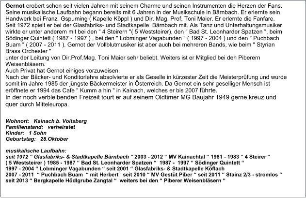 Gernot erobert schon seit vielen Jahren mit seinem Charme und seinen Instrumenten die Herzen der Fans.  Seine musikalische Laufbahn begann bereits mit 6 Jahren in der Musikschule in Bärnbach. Er erlernte sein Handwerk bei Franz  Gspurning ( Kapelle Köppl ) und Dir. Mag. Prof. Toni Maier. Er erlernte die Fanfare. Seit 1972 spielt er bei der Glasfabriks- und Stadtkapelle  Bärnbach mit. Als Tanz und Unterhaltungsmusiker wirkte er unter anderem mit bei den " 4 Steirern "( 5 Weststeirer), den " Bad St. Leonharder Spatzen ", beim Södinger Quintett ( 1987 - 1997 ) , bei den " Lobminger Vagabunden " ( 1997 - 2004 ) und den " Puchbach Buam " ( 2007 - 2011 ). Gernot der Vollblutmusiker ist aber auch bei mehreren Bands, wie beim " Styrian Brass Orchester "  unter der Leitung von Dir.Prof.Mag. Toni Maier sehr beliebt. Weiters ist er Mitglied bei den Piberern Weisenbläsern.  Auch Privat hat Gernot einiges vorzuweisen.  Nach der Bäcker- und Konditorlehre absolvierte er als Geselle in kürzester Zeit die Meisterprüfung und wurde somit im Jahre 1985 der jüngste Bäckermeister in Österreich. Da Gernot ein sehr geselliger Mensch ist eröffnete er 1994 das Cafe " Kumm a hin " in Kainach, welches er bis 2007 führte. In der noch verbleibenden Freizeit tourt er auf seinem Oldtimer MG Baujahr 1949 gerne kreuz und quer durch Mitteleuropa. Wohnort:   Kainach b. Voitsberg Familienstand:   verheiratet Kinder:   1 Sohn Geburtstag:   28.Oktober  musikalische Laufbahn:    seit 1972 “ Glasfabriks- & Stadtkapelle Bärnbach “ 2003 - 2012 “ MV Kainachtal “ 1981 - 1983 “ 4 Steirer “  ( 5 Weststeirer ) 1985 - 1987 “ Bad St. Leonharder Spatzen “  1987 -  1997 “ Södinger Quintett “  1997 - 2004 “ Lobminger Vagabunden “ seit 2001 “ Glasfabriks- & Stadtkapelle Köflach 2007 - 2011  “ Puchbach Buam  “ mit Herbert   seit 2010 “ MV Gestüt Piber “ seit 2011 “ Stainz 2/3 - stromlos “   seit 2013 “ Bergkapelle Hödlgrube Zangtal “  weiters bei den “ Piberer Weisenbläsern “