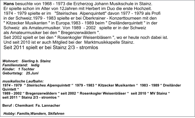 Hans besuchte von 1968 - 1973 die Erzherzog Johann Musikschule in Stainz. Er spielte schon im Alter von 12Jahren mit Herbert im Duo die erste Hochzeit.  1974 - 1979 spielte er im   "Steirisches  Alpenquintett" davon 1977 - 1979 als Profi  in der Schweiz.1979 - 1983 spielte er bei Oberkrainer - Konzerttourneen mit den       " Kitzecker Musikanten " in Europa.1983 - 1989 beim " Dreiländerquintett " in der   Schweiz  als Amateurmusiker. Von 1989  - 2002   spielte er in der Schweiz   als Amateurmusiker bei den " Bregenzerwäldern ". Seit 2002 spielt er bei den " Rosenkogler Weisenbläsern ", wo er heute noch dabei ist. Und seit 2010 ist er auch Mitglied bei der  Marktmusikkapelle Stainz.  Seit 2011 spielt er bei Stainz 2/3 - stromlos Wohnort:   Sierling b. Stainz Familienstand:   ledig Kinder:   1 Tochter  Geburtstag:   25.Juni  musikalische Laufbahn:    1974 - 1979  “ Steirisches Alpenquintett “  1979 - 1983 “ Kitzecker Musikanten “  1983 - 1989 “ Dreiländer Quintett “  1989 - 2002 “ Bregenzerwäldern “ seit 2002 “ Rosenkogler Weisenbläser “  seit 2010 “ MV Stainz “  seit 2011 “ Stainz 2/3 - stromlos “   Beruf : Chemikant  Fa. Lannacher    Hobby: Familie,Wandern, Skifahren